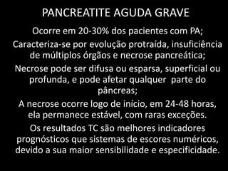 PANCREATITE AGUDA GRAVE
     Ocorre em 20-30% dos pacientes com PA;
Caracteriza-se por evolução protraída, insuficiência
    de múltiplos órgãos e necrose pancreática;
Necrose pode ser difusa ou esparsa, superficial ou
    profunda, e pode afetar qualquer parte do
                     pâncreas;
 A necrose ocorre logo de início, em 24-48 horas,
    ela permanece estável, com raras exceções.
    Os resultados TC são melhores indicadores
 prognósticos que sistemas de escores numéricos,
devido a sua maior sensibilidade e especificidade.
 