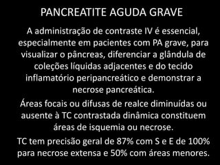 PANCREATITE AGUDA GRAVE
   A administração de contraste IV é essencial,
especialmente em pacientes com PA grave, para
 visualizar o pâncreas, diferenciar a glândula de
     coleções líquidas adjacentes e do tecido
  inflamatório peripancreático e demonstrar a
               necrose pancreática.
 Áreas focais ou difusas de realce diminuídas ou
 ausente à TC contrastada dinâmica constituem
          áreas de isquemia ou necrose.
TC tem precisão geral de 87% com S e E de 100%
para necrose extensa e 50% com áreas menores.
 