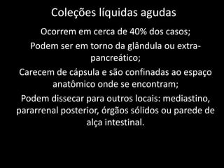 Coleções líquidas agudas
      Ocorrem em cerca de 40% dos casos;
   Podem ser em torno da glândula ou extra-
                  pancreático;
 Carecem de cápsula e são confinadas ao espaço
        anatômico onde se encontram;
 Podem dissecar para outros locais: mediastino,
pararrenal posterior, órgãos sólidos ou parede de
                 alça intestinal.
 