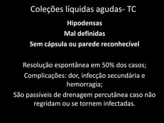 Coleções líquidas agudas- TC
                Hipodensas
               Mal definidas
     Sem cápsula ou parede reconhecível

   Resolução espontânea em 50% dos casos;
   Complicações: dor, infecção secundária e
                  hemorragia;
São passíveis de drenagem percutânea caso não
      regridam ou se tornem infectadas.
 