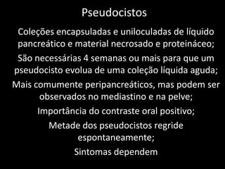 Pseudocistos
 Coleções encapsuladas e uniloculadas de líquido
 pancreático e material necrosado e proteináceo;
 São necessárias 4 semanas ou mais para que um
pseudocisto evolua de uma coleção líquida aguda;
Mais comumente peripancreáticos, mas podem ser
       observados no mediastino e na pelve;
      Importância do contraste oral positivo;
         Metade dos pseudocistos regride
                espontaneamente;
               Sintomas dependem
 