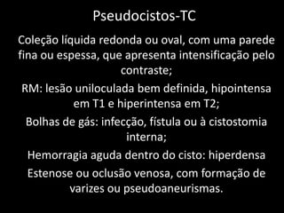 Pseudocistos-TC
Coleção líquida redonda ou oval, com uma parede
fina ou espessa, que apresenta intensificação pelo
                     contraste;
 RM: lesão uniloculada bem definida, hipointensa
           em T1 e hiperintensa em T2;
  Bolhas de gás: infecção, fístula ou à cistostomia
                      interna;
  Hemorragia aguda dentro do cisto: hiperdensa
  Estenose ou oclusão venosa, com formação de
          varizes ou pseudoaneurismas.
 