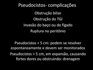 Pseudocistos- complicações
             Obstrução biliar
             Obstrução do TGI
       Invasão do baço ou do fígado
           Ruptura no peritônio

  Pseudocistos < 5 cm: podem se resolver
espontaneamente e devem ser monitorados
Pseudocistos > 5 cm, em expansão, causando
   fortes dores ou obstruindo: drenagem
 
