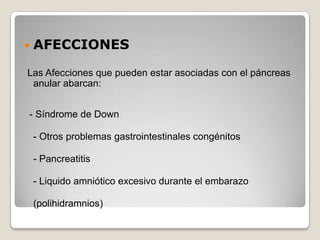    AFECCIONES

Las Afecciones que pueden estar asociadas con el páncreas
 anular abarcan:


- Síndrome de Down

    - Otros problemas gastrointestinales congénitos

    - Pancreatitis

    - Liquido amniótico excesivo durante el embarazo

    (polihidramnios)
 