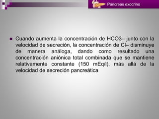  Cuando aumenta la concentración de HCO3– junto con la
velocidad de secreción, la concentración de Cl– disminuye
de manera análoga, dando como resultado una
concentración aniónica total combinada que se mantiene
relativamente constante (150 mEq/l), más allá de la
velocidad de secreción pancreática
Páncreas exocrino
 