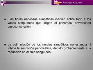  Las fibras nerviosas simpáticas inervan sobre todo a los
vasos sanguíneos que irrigan el páncreas, provocando
vasoconstricción.
 La estimulación de los nervios simpáticos no estimula ni
inhibe la secreción pancreática, debido probablemente a la
reducción en el flujo sanguíneo.
Páncreas exocrino
 