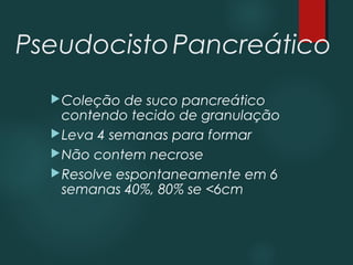 PseudocistoPancreático
Coleção de suco pancreático
contendo tecido de granulação
Leva 4 semanas para formar
Não contem necrose
Resolve espontaneamente em 6
semanas 40%, 80% se <6cm
 