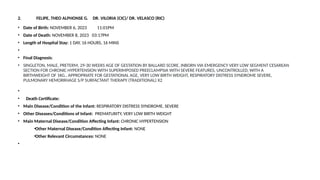 2. FELIPE, THEO ALPHONSE G. DR. VILORIA (CIC)/ DR. VELASCO (RIC)
• Date of Birth: NOVEMBER 6, 2023 11:01PM
• Date of Death: NOVEMBER 8, 2023 03:17PM
• Length of Hospital Stay: 1 DAY, 16 HOURS, 16 MINS
•
• Final Diagnosis:
• SINGLETON, MALE, PRETERM, 29-30 WEEKS AGE OF GESTATION BY BALLARD SCORE, INBORN VIA EMERGENCY VERY LOW SEGMENT CESAREAN
SECTION FOR CHRONIC HYPERTENSION WITH SUPERIMPOSED PREECLAMPSIA WITH SEVERE FEATURES, UNCONTROLLED, WITH A
BIRTHWEIGHT OF 1KG., APPROPRIATE FOR GESTATIONAL AGE, VERY LOW BIRTH WEIGHT, RESPIRATORY DISTRESS SYNDROME SEVERE,
PULMONARY HEMORRHAGE S/P SURFACTANT THERAPY (TRADITIONAL) X2
•
• Death Certificate:
• Main Disease/Condition of the Infant: RESPIRATORY DISTRESS SYNDROME, SEVERE
• Other Diseases/Conditions of Infant: PREMATURITY, VERY LOW BIRTH WEIGHT
• Main Maternal Disease/Condition Affecting Infant: CHRONIC HYPERTENSION
•Other Maternal Disease/Condition Affecting Infant: NONE
•Other Relevant Circumstances: NONE
•
 