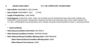 3. AGLOLO, EIJAZ LUKE B NICU: DR. CUARTE (CIC)/ VELASCO (ROD)
• Date of Birth: NOVEMBER 8, 2023 2:09AM
• Date of Death: NOVEMBER 9, 2023 2:17AM
• Length of Hospital Stay: 1 DAY, 6MINS
• Final Diagnosis: SINGLETON, MALE, TERM, 38-39 WEEKS AGE OF GESTATION BY BALLARD SCORE, INBORN VIA
EMERGENCY LOW SEGMENT TRANSVERSE CESAREAN SECTION FOR CORD PROLAPSE, WITH A BIRTH WEIGHT OF
3.17 KGS., APPROPRIATE FOR GESTATIONAL AGE, HYPOXIC ISCHEMIC ENCEPHALOPATHY STAGE 3, ASPHYXIA SEVERE
•
• Death Certificate:
• Main Disease/Condition of the Infant: HIE STAGE 3
• Other Diseases/Conditions of Infant: ASPHYXIA SEVERE
• Main Maternal Disease/Condition Affecting Infant: CORD PROLAPSE
•Other Maternal Disease/Condition Affecting Infant: NONE
•Other Relevant Circumstances: NONE
 