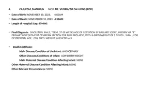 4. CAJUCOM, MASIHIUN NICU: DR. VILORIA/DR CALLUENG (ROD)
• Date of Birth: NOVEMBER 10, 2023, 4:03AM
• Date of Death: NOVEMEBER 10, 2023 4:50AM
• Length of Hospital Stay: 47MINS
• Final Diagnosis: SINGLETON, MALE, TERM, 37-38 WEEKS AGE OF GESTATION BY BALLARD SCORE, INBORN VIA "E"
PRIMARY LOW SEGMENT CESAREAN SECTION FOR ARM PROLAPSE, WITH A BIRTHWEIGHT OF 2.02 KGS., SMALL FOR
GESTATIONAL AGE, LOW BIRTH WEIGHT; ANENCEPHALY
• Death Certificate:
Main Disease/Condition of the Infant: ANENCEPHALY
Other Diseases/Conditions of Infant: LOW BIRTH WEIGHT
Main Maternal Disease/Condition Affecting Infant: NONE
Other Maternal Disease/Condition Affecting Infant: NONE
Other Relevant Circumstances: NONE
 