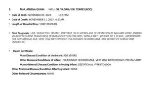 5. TAM, ATHENA QUINN NICU: DR. VILORIA/ DR. TORRES (ROD)
• Date of Birth: NOVEMBER 09, 2023, 10:57AM
• Date of Death: NOVEMEBER 11, 2023 6:57AM
• Length of Hospital Stay: 1 DAY 20HOURS
• Final Diagnosis: LIVE, SINGLETON, FEMALE, PRETERM, 30-31 WEEKS AGE OF GESTATION BY BALLARD SCORE, INBORN
VIA LOW SEGMENT TRANSVERSE CESAREAN SECTION FOR NRFS, WITH A BIRTH WEIGHT OF 1.10 KGS., APPROPRIATE
FOR GESTATIONAL AGE, VERY LOW BIRTH WEIGHT, PULMONARY HEMORRHAGE, RDS SEVERE S/P SURFACTANT
(INSURE X1)
• Death Certificate:
Main Disease/Condition of the Infant: RDS SEVERE
Other Diseases/Conditions of Infant: PULMONARY HEMORRHAGE, VERY LOW BIRTH WEIGHT, PREMATURITY
Main Maternal Disease/Condition Affecting Infant: GESTATIONAL HYPERTENSION
Other Maternal Disease/Condition Affecting Infant: NONE
Other Relevant Circumstances: NONE
 