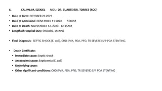 6. CALIMLIM, EZEKIEL NICU: DR. CUARTE/DR. TORRES (ROD)
• Date of Birth: OCTOBER 23 2023
• Date of Admission: NOVEMBER 11 2023 7:00PM
• Date of Death: NOVEMEBER 12, 2023 12:15AM
• Length of Hospital Stay: 5HOURS, 15MINS
• Final Diagnosis: SEPTIC SHOCK (E. coli), CHD (PVA, PDA, PFO, TR SEVERE) S/P PDA STENTING
• Death Certificate:
• Immediate cause: Septic shock
• Antecedent cause: Septicemia (E. coli)
• Underlying cause:
• Other significant conditions: CHD (PVA, PDA, PFO, TR SEVERE) S/P PDA STENTING
 