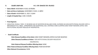 8. GALBEY, BABY GIRL NICU: DR. IGNACIO/ DR. VELASCO
• Date of Birth: NOVEMBER 19 2023, OUTBORN
• Date and time of admission: NOVEMBER 19 2023, 11:38PM
• Date of Death: NOVEMEBER 21, 2023 2:53AM
• Length of Hospital Stay: 1 DAY, 3 HOURS
• Final diagnosis:
• SINGLETON, FEMALE, TERM, 37-38 WEEKS AGE OF GESTATION BY BALLARD SCORE, OUTBORN VIA NON-INSTITUTIONAL DELIVERY, WITH A
BIRTHWEIGHT OF 2.78KGS., APPROPRIATE FOR GESTATIONAL AGE; UNSTERILE CORD CLAMPING EARLY ONSET NEONATAL SEPSIS, NON
INSTITUTIONAL DELIVERY INDUCED BY MISOPROSTOL
• Death Certificate:
Main Disease/Condition of the Infant: EARLY ONSET NEONATAL SEPSIS (CULTURE NEGATIVE)
Other Diseases/Conditions of Infant: NON INSTITUTIONAL DELIVERY INDUCED BY
MISOPROSTOL
Main Maternal Disease/Condition Affecting Infant: NONE
Other Maternal Disease/Condition Affecting Infant: POOR OB HISTORY
Other Relevant Circumstances: NONE
 