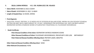 9. SELGA, CARINA PATRICIA NICU: DR. VILORIA (CIC)/ DR. VELASCO
• Date of Birth: NOVEMBER 22 2023, 8:20AM
• Date of Death: NOVEMEBER 23, 2023 12:48AM
• Length of Hospital Stay: 16 HOURS, 20MINS
• Final diagnosis:
• SINGLETON, FEMALE, PRETERM, 31-32 WEEKS AGE OF GESTATION BY BALLARD SCORE, INBORN VIA LOW SEGMENT CESAREAN
SECTION FOR NRFS, WITH A BIRTH WEIGHT OF 1.45 KGS., APPROPRIATE FOR GESTATIONAL AGE, VERY LOW BIRTH WEIGHT,
RESPIRATORY DISTRESS SYNDROME SEVERE S/P SURFACTANT (TRADITIONAL X1), PULMONARY HEMORRHAGE
• Death Certificate:
Main Disease/Condition of the Infant: RESPIRATORY DISTRESS SYNDROME SEVERE
Other Diseases/Conditions of Infant: PULMONARY HEMMORRHAGE, PREMATURITY, VERY LOW BIRTHWEIGHT
Main Maternal Disease/Condition Affecting Infant: PRETERM LABOR, ABRUPTIO
PLACENTA
Other Maternal Disease/Condition Affecting Infant: NONE
Other Relevant Circumstances: NONE
 