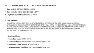 10. BERKING, HERSCHEL ACE NICU: DR. VILORIA/ DR. VELASCO
• Date of Birth: OCTOBER 8 2023, 1:50PM
• Date of Death: NOVEMEBER 25, 2023 1:17PM
• Length of Hospital Stay: 47 DAYS, 23 HOURS
• Final diagnosis:
• SINGLETON, FEMALE, PRETERM, 36-37 WEEKS AGE OF GESTATION BY BALLARD SCORE, INBORN NORMAL
SPONTANEOUS DELIVERY, WITH A BIRTHWEIGHT OF 1.9 KGS., SMALL FOR GESTATIONAL AGE;, LOW BIRTHWEIGHT,
JEJUNA ATRESIA TYPE 3 S/P EXLAP, ADHESIOLYSIS, SEGMENTAL JEJUNAL RESECTION, ILEORRHAPHY, END TO END
ANASTOMOSIS (10/8/23, BGHMC), HEALTH CARE ASSOCIATED SEPSIS (CULTURE NEGATIVE), SEPTIC SHOCK,
NECROTIZING ENTEROCOLITIS ST 3B
• Death Certificate:
• Immediate cause: SEPTIC SHOCK
• Antecedent cause: NECROTIZING ENTEROCOLITIS STAGE 3B
• Underlying cause: JEJUNAL ATRESIA TYPE 3
• Other significant conditions: PRETERM, LOW BIRTHWEIGHT
 