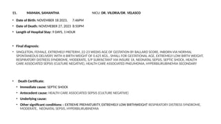 11. MAMAN, SAMANTHA NICU: DR. VILORIA/DR. VELASCO
• Date of Birth: NOVEMBER 18 2023, 7:46PM
• Date of Death: NOVEMEBER 27, 2023 8:50PM
• Length of Hospital Stay: 9 DAYS, 1 HOUR
• Final diagnosis:
• SINGLETON, FEMALE, EXTREMELY PRETERM, 22-23 WEEKS AGE OF GESTATION BY BALLARD SCORE, INBORN VIA NORMAL
SPONTANEOUS DELIVERY, WITH A BIRTH WEIGHT OF 0.625 KGS., SMALL FOR GESTATIONAL AGE, EXTREMELY LOW BIRTH WEIGHT,
RESPIRATORY DISTRESS SYNDROME, MODERATE, S/P SURFACTANT VIA INSURE 1X, NEONATAL SEPSIS, SEPTIC SHOCK, HEALTH
CARE ASSOCIATED SEPSIS (CULTURE NEGATIVE), HEALTH CARE ASSOCIATED PNEUMONIA, HYPERBILIRUBINEMIA SECONDARY
• Death Certificate:
• Immediate cause: SEPTIC SHOCK
• Antecedent cause: HEALTH CARE ASSOCIATED SEPSIS (CULTURE NEGATIVE)
• Underlying cause:
• Other significant conditions: : EXTREME PREMATURITY, EXTREMELY LOW BIRTHWEIGHT RESPIRATORY DISTRESS SYNDROME,
MODERATE, NEONATAL SEPSIS, HYPERBILIRUBINEMIA
 