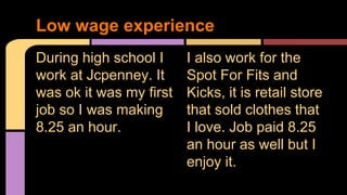 During high school I
work at Jcpenney. It
was ok it was my first
job so I was making
8.25 an hour.
I also work for the
Spot For Fits and
Kicks, it is retail store
that sold clothes that
I love. Job paid 8.25
an hour as well but I
enjoy it.
Low wage experience
 