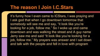 It’s funny how I even came to ICStars, I was praying and
I ask god that when I go downtown tomorrow that
somebody will see me and say, “it look like you’re
looking for a job, follow me.” So I woke up and came
downtown and was walking the street and A guy name
Jerry saw me and said “It look like you’re looking for a
job, follow me.” My prayers was answer and I sat down
and talk with the people and fell in love with program
The reason I Join I.C.Stars
 