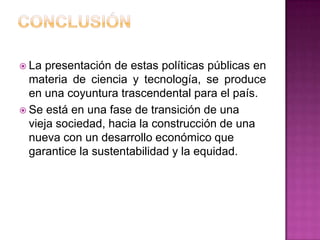  La  presentación de estas políticas públicas en
  materia de ciencia y tecnología, se produce
  en una coyuntura trascendental para el país.
 Se está en una fase de transición de una
  vieja sociedad, hacia la construcción de una
  nueva con un desarrollo económico que
  garantice la sustentabilidad y la equidad.
 