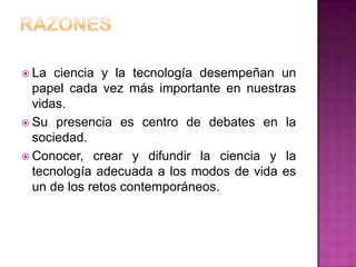  La  ciencia y la tecnología desempeñan un
  papel cada vez más importante en nuestras
  vidas.
 Su presencia es centro de debates en la
  sociedad.
 Conocer, crear y difundir la ciencia y la
  tecnología adecuada a los modos de vida es
  un de los retos contemporáneos.
 
