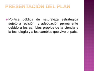  Política  pública de naturaleza estratégica
  sujeto a revisión y adecuación permanente
  debido a los cambios propios de la ciencia y
  la tecnología y a los cambios que vive el país.
 