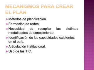  Métodos   de planificación.
 Formación de redes.
 Necesidad      de recopilar las distintas
  modalidades de conocimiento.
 Identificación de las capacidades existentes
  en el país.
 Articulación institucional.
 Uso de las TIC.
 
