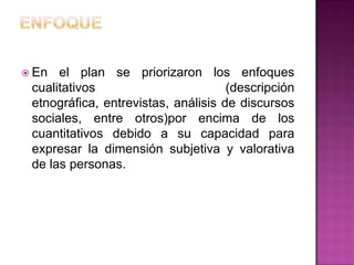  En  el plan se priorizaron los enfoques
 cualitativos                        (descripción
 etnográfica, entrevistas, análisis de discursos
 sociales, entre otros)por encima de los
 cuantitativos debido a su capacidad para
 expresar la dimensión subjetiva y valorativa
 de las personas.
 