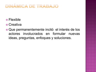 Flexible
 Creativa
 Que permanentemente incitó el interés de los
 actores involucrados en formular nuevas
 ideas, preguntas, enfoques y soluciones.
 