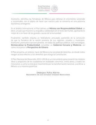 10
Asimismo, identifica las fortalezas de México para detonar el crecimiento sostenido
y sustentable, con el objeto de hacer que nuestro país se convierta en una potencia
económica emergente.
En el ámbito internacional, el Plan delinea un México con Responsabilidad Global; es
decir, un país que muestre su respaldo y solidaridad con el resto del mundo, aportando lo
mejor de sí en favor de las grandes causas de la humanidad.
Finalmente, también impulsa un federalismo articulado, partiendo de la convicción
de que la fortaleza de la nación proviene de sus regiones, estados y municipios.
Asimismo, promueve transversalmente, en todas las políticas públicas, tres estrategias:
Democratizar la Productividad, consolidar un Gobierno Cercano y Moderno, así
como incorporar la Perspectiva de Género.
El Plan proyecta, en síntesis, hacer de México una sociedad de derechos, en donde todos
tengan acceso efectivo a los derechos que otorga la Constitución.
El Plan Nacional de Desarrollo 2013-2018 es un instrumento para convertir las mejores
ideas y propósitos de los ciudadanos en realidades concretas. Invito ahora, a todos los
mexicanos, a unirse a este gran movimiento por la transformación nacional, y así llevar a
México a su máximo potencial.
Enrique Peña Nieto
Presidente de los Estados Unidos Mexicanos
 