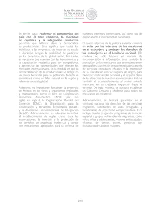 100
En tercer lugar, reafirmar el compromiso del
país con el libre comercio, la movilidad
de capitales y la integración productiva
permitirá que México eleve y democratice
su productividad. Esto significa que todos los
individuos y las empresas, sin importar su escala
o ubicación, tengan la posibilidad de participar
en los beneficios de la globalización. Por tanto,
es necesario que cuenten con las herramientas y
la capacitación requerida para ser competitivos
y aprovechar las oportunidades que ofrecen los
mercados internacionales. En la medida en que la
democratización de la productividad se refleje en
un mayor bienestar para su población, México se
consolidará como un líder natural en la región y
referente a escala global.
Asimismo, es importante fortalecer la presencia
de México en los foros y organismos regionales
y multilaterales, como el Foro de Cooperación
Económica Asia-Pacífico (APEC, por sus
siglas en inglés), la Organización Mundial del
Comercio (OMC), la Organización para la
Cooperación y Desarrollo Económicos (OCDE)
y la Asociación Latinoamericana de Integración
(ALADI). Adicionalmente, es relevante contribuir
al establecimiento de reglas claras para las
exportaciones, la inversión y la protección de
los derechos de propiedad intelectual y contar
con mecanismos apropiados para la defensa de
nuestros intereses comerciales, así como los de
exportadores e inversionistas nacionales.
El cuarto objetivo de la política exterior consiste
en velar por los intereses de los mexicanos
en el extranjero y proteger los derechos de
los extranjeros en el territorio nacional. Ello
conlleva no sólo labores en materia de
documentación e información, sino también la
protección de los mexicanos que se encuentran en
otros países, la atención de sus necesidades a través
de servicios consulares eficaces y la promoción
de su vinculación con sus lugares de origen, para
favorecer el desarrollo personal y el respeto pleno
de los derechos de nuestros connacionales. Incluye
también el acompañamiento al sector privado
mexicano en su creciente expansión hacia el
exterior. De esta manera, se buscará establecer
un Gobierno Cercano y Moderno para todos los
mexicanos en el exterior.
Adicionalmente, se buscará garantizar en el
territorio nacional los derechos de las personas
migrantes, solicitantes de asilo, refugiadas y
beneficiarias de protección complementaria. Esto
incluye diseñar y ejecutar programas de atención
especial a grupos vulnerables de migrantes, como
niñas, niños y adolescentes, mujeres embarazadas,
víctimas de delitos graves, personas con
discapacidad y adultos mayores.
 