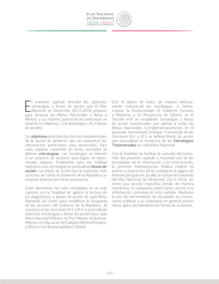 103
E
l presente capítulo describe los objetivos,
estrategias y líneas de acción que el Plan
Nacional de Desarrollo 2013-2018 propone
para alcanzar las Metas Nacionales y llevar a
México a su máximo potencial (se presentan un
total de 31 objetivos, 118 estrategias y 819 líneas
de acción).
Los objetivos describen los motivos fundamentales
de la acción de gobierno, aún sin especificar los
mecanismos particulares para alcanzarlos. Para
cada objetivo contenido en estas secciones se
definen estrategias. Las estrategias se refieren
a un conjunto de acciones para lograr un deter-
minado objetivo. Finalmente, para dar realidad
operativa a las estrategias se puntualizan líneas de
acción. Las líneas de acción son la expresión más
concreta de cómo el Gobierno de la República se
propone alcanzar las metas propuestas.
Estos elementos han sido compilados en un solo
capítulo con la finalidad de agilizar la lectura de
los diagnósticos y planes de acción de cada Meta
Nacional, así como para simplificar la búsqueda
de las acciones del Gobierno de la República. Al
respecto, en las Secciones VI.1 a VI.5 se puntualizan
objetivos, estrategias y líneas de acción para cada
Meta Nacional (México en Paz, México Incluyente,
México con Educación de Calidad, México Próspero,
y México con Responsabilidad Global).
Con el objeto de incluir de manera efectiva-
mente transversal las estrategias: i) Demo-
cratizar la Productividad; ii) Gobierno Cercano
y Moderno; y iii) Perspectiva de Género, en la
Sección VI.A se establecen estrategias y líneas
de acción transversales que aplican a todas las
Metas Nacionales. Complementariamente, en el
apartado denominado Enfoque Transversal de las
Secciones VI.1 a VI.5 se definen líneas de acción
que puntualizan la incidencia de las Estrategias
Transversales en cada Meta Nacional.
Con la finalidad de facilitar la consulta del conte-
nido del presente capítulo y haciendo uso de las
tecnologías de la información y la comunicación,
la presente Administración Pública Federal ha
puesto a disposición de la ciudadanía la página de
Internet pnd.gob.mx. En ella se incluye el contenido
del Plan Nacional de Desarrollo 2013-2018, así
como una sección específica donde, de manera
interactiva, la ciudadanía podrá tener acceso a la
información contenida en este capítulo. Mediante
el uso de herramientas de búsqueda, los funcio-
narios públicos y la ciudadanía en general podrán
ubicar ágil y sencillamente los temas de su interés.
 