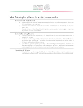 104
VI.A. Estrategias y líneas de acción transversales
Democratizar la Productividad
•	 Llevar a cabo políticas públicas que eliminen los obstáculos que limitan el potencial productivo
de los ciudadanos y las empresas.
•	 Incentivar entre todos los actores de la actividad económica el uso eficiente de los recursos
productivos.
•	 Analizar de manera integral la política de ingresos y gastos para que las estrategias y programas
de gobierno induzcan la formalidad.
Gobierno Cercano y Moderno
•	 Garantizar el acceso a la información y a la protección de los datos personales, fomentando la
rendición de cuentas.
•	 Establecer una Estrategia Digital Nacional para fomentar la adopción y el desarrollo de las
tecnologías de la información y la comunicación, e impulsar un gobierno eficaz que inserte a
México en la Sociedad del Conocimiento.
•	 Consolidar un gobierno que sea productivo y eficaz en el logro de sus objetivos, mediante una
adecuada racionalización de recursos, el reconocimiento del mérito, la reproducción de mejores
prácticas y la implementación de sistemas de administración automatizados.
Perspectiva de Género
•	 Incorporar la perspectiva de igualdad de género en las políticas públicas, programas, proyectos e
instrumentos compensatorios como acciones afirmativas de la Administración Pública Federal.
 