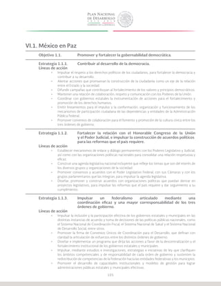 105
VI.1. México en Paz
Objetivo 1.1.		 Promover y fortalecer la gobernabilidad democrática.
Estrategia 1.1.1.	 Contribuir al desarrollo de la democracia.
Líneas de acción
•	 Impulsar el respeto a los derechos políticos de los ciudadanos, para fortalecer la democracia y
contribuir a su desarrollo.
•	 Alentar acciones que promuevan la construcción de la ciudadanía como un eje de la relación
entre el Estado y la sociedad.
•	 Difundir campañas que contribuyan al fortalecimiento de los valores y principios democráticos.
•	 Mantener una relación de colaboración, respeto y comunicación con los Poderes de la Unión.
•	 Coordinar con gobiernos estatales la instrumentación de acciones para el fortalecimiento y
promoción de los derechos humanos.
•	 Emitir lineamientos para el impulso y la conformación, organización y funcionamiento de los
mecanismos de participación ciudadana de las dependencias y entidades de la Administración
Pública Federal.
•	 Promover convenios de colaboración para el fomento y promoción de la cultura cívica entre los
tres órdenes de gobierno.
Estrategia 1.1.2.	 Fortalecer la relación con el Honorable Congreso de la Unión
			 y el Poder Judicial, e impulsar la construcción de acuerdos políticos 	
			 para las reformas que el país requiere.
Líneas de acción
•	 Establecer mecanismos de enlace y diálogo permanentes con los Poderes Legislativo y Judicial,
así como con las organizaciones políticas nacionales para consolidar una relación respetuosa y
eficaz.
•	 Construir una agenda legislativa nacional incluyente que refleje los temas que son del interés de
los diversos grupos y organizaciones de la sociedad.
•	 Promover consensos y acuerdos con el Poder Legislativo Federal, con sus Cámaras y con los
grupos parlamentarios que las integran, para impulsar la agenda legislativa.
•	 Diseñar, promover y construir acuerdos con organizaciones políticas que puedan derivar en
proyectos legislativos, para impulsar las reformas que el país requiere y dar seguimiento a su
cumplimiento.
Estrategia 1.1.3.	 Impulsar un federalismo articulado mediante una
			 coordinación eficaz y una mayor corresponsabilidad de los tres
			 órdenes de gobierno.
Líneas de acción
•	 Impulsar la inclusión y la participación efectiva de los gobiernos estatales y municipales en las
distintas instancias de acuerdo y toma de decisiones de las políticas públicas nacionales, como
el Sistema Nacional de Coordinación Fiscal, el Sistema Nacional de Salud y el Sistema Nacional
de Desarrollo Social, entre otros.
•	 Promover la firma de Convenios Únicos de Coordinación para el Desarrollo, que definan con
claridad la articulación de esfuerzos entre los distintos órdenes de gobierno.
•	 Diseñar e implementar un programa que dirija las acciones a favor de la descentralización y el
fortalecimiento institucional de los gobiernos estatales y municipales.
•	 Impulsar, mediante estudios e investigaciones, estrategias e iniciativas de ley que clarifiquen
los ámbitos competenciales y de responsabilidad de cada orden de gobierno y sustenten la
redistribución de competencias de la Federación hacia las entidades federativas y los municipios.
•	 Promover el desarrollo de capacidades institucionales y modelos de gestión para lograr
administraciones públicas estatales y municipales efectivas.
 