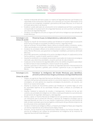 107
•	 Impulsar el desarrollo del marco jurídico en materia de Seguridad Nacional, que fortalezca las
capacidades de las instituciones del Estado y de su personal con funciones relacionadas con la
preservación de la integridad, estabilidad y permanencia del Estado Mexicano, en el marco de
un Estado democrático y de Derecho.
•	 Establecer canales adecuados de comunicación con la ciudadanía que permitan su participación
corresponsable en la preservación de la Seguridad Nacional, así como promover la difusión de
una Cultura de Seguridad Nacional.
•	 Fortalecer a la inteligencia civil como un órgano de fusión de las inteligencias especializadas del
Estado Mexicano.
Estrategia 1.2.2.	 Preservar la paz, la independencia y soberanía de la nación.
Líneas de acción
•	 Impulsar la creación de instrumentos jurídicos que fortalezcan el sustento legal a la actuación
de las Fuerzas Armadas en actividades de defensa exterior y seguridad interior.
•	 Adecuar la División Territorial Militar, Naval y Aérea a la situación política, económica, social y
militar que prevalezca en el país, para mantener presencia en todo el territorio nacional.
•	 Fortalecer las actividades militares en los ámbitos terrestre, aéreo y marítimo en el territorio y
Zonas Marinas Mexicanas, para garantizar la integridad, estabilidad y permanencia del Estado
Mexicano.
•	 Desarrollar operaciones coordinadas en los puntos neurálgicos del país, en coadyuvancia con las
fuerzas policiacas, cuando el mando supremo lo ordene.
•	 Impulsar la coordinación con entidades paraestatales responsables de instalaciones estratégicas
nacionales, para determinar prioridades y situación particular de cada instalación.
•	 Coadyuvar con las instancias de seguridad pública de los tres ámbitos de gobierno para reducir
la violencia hasta la total consolidación y reestructuración de las policías.
•	 Impulsar y participar en mecanismos o iniciativas de Seguridad Nacional e Internacional en los
principales foros regionales y globales, para contribuir a garantizar la paz y la seguridad en
México.
Estrategia 1.2.3.	 Fortalecer la inteligencia del Estado Mexicano para identificar,
			 prevenir y contrarrestar riesgos y amenazas a la Seguridad Nacional.
Líneas de acción
•	 Integrar una agenda de Seguridad Nacional que identifique las amenazas y riesgos de carácter
nacional e internacional, que pretendan atentar en contra de los objetivos e intereses nacionales
estratégicos, así como generar los esquemas estratégicos de prevención y de reacción, con
base en sus causas estructurales.
•	 Impulsar la creación de instrumentos jurídicos que fortalezcan el sustento legal, así como
las capacidades legítimas de las autoridades federales civiles y militares en actividades de
inteligencia.
•	 Impulsar, mediante la realización de estudios e investigaciones, iniciativas de ley que den
sustento a las actividades de inteligencia civil, militar y naval, para fortalecer la cuarta dimensión
de operaciones de seguridad: ciberespacio y ciberseguridad.
•	 Diseñar y operar un Sistema Nacional de Inteligencia Civil, que permita contar oportunamente
con información para la producción eficiente y oportuna de inteligencia estratégica para la
Seguridad Nacional; así como, en su caso, diseñar e implementar sistemas de interconexión de
bases de datos nacionales para el acceso legítimo a información útil que eficiente el ejercicio de
las atribuciones de las autoridades del país.
•	 Fortalecer el Sistema de Inteligencia Militar y el Sistema de Inteligencia Naval, para integrarlos
con diversas dependencias de la Administración Pública Federal.
•	 Promover, con las instancias de la Administración Pública Federal y las Fuerzas Armadas, una
doctrina de inteligencia que unifique los procedimientos de inteligencia de las instancias de
Seguridad Nacional del Estado Mexicano.
 