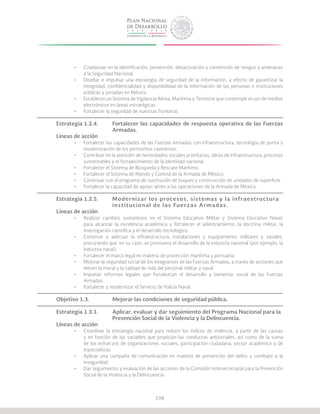 108
•	 Coadyuvar en la identificación, prevención, desactivación y contención de riesgos y amenazas
a la Seguridad Nacional.
•	 Diseñar e impulsar una estrategia de seguridad de la información, a efecto de garantizar la
integridad, confidencialidad y disponibilidad de la información de las personas e instituciones
públicas y privadas en México.
•	 Establecer un Sistema de Vigilancia Aérea, Marítima y Terrestre que contemple el uso de medios
electrónicos en áreas estratégicas.
•	 Fortalecer la seguridad de nuestras fronteras.
Estrategia 1.2.4.	 Fortalecer las capacidades de respuesta operativa de las Fuerzas
			Armadas.
Líneas de acción
•	 Fortalecer las capacidades de las Fuerzas Armadas con infraestructura, tecnología de punta y
modernización de los pertrechos castrenses.
•	 Contribuir en la atención de necesidades sociales prioritarias, obras de infraestructura, procesos
sustentables y el fortalecimiento de la identidad nacional.
•	 Fortalecer el Sistema de Búsqueda y Rescate Marítimo.
•	 Fortalecer el Sistema de Mando y Control de la Armada de México.
•	 Continuar con el programa de sustitución de buques y construcción de unidades de superficie.
•	 Fortalecer la capacidad de apoyo aéreo a las operaciones de la Armada de México.
Estrategia 1.2.5.	 Modernizar los procesos, sistemas y la infraestructura 	
			 institucional de las Fuerzas Armadas.
Líneas de acción
•	 Realizar cambios sustantivos en el Sistema Educativo Militar y Sistema Educativo Naval,
para alcanzar la excelencia académica y fortalecer el adiestramiento, la doctrina militar, la
investigación científica y el desarrollo tecnológico.
•	 Construir y adecuar la infraestructura, instalaciones y equipamiento militares y navales,
procurando que, en su caso, se promueva el desarrollo de la industria nacional (por ejemplo, la
industria naval).
•	 Fortalecer el marco legal en materia de protección marítima y portuaria.
•	 Mejorar la seguridad social de los integrantes de las Fuerzas Armadas, a través de acciones que
eleven la moral y la calidad de vida del personal militar y naval.
•	 Impulsar reformas legales que fortalezcan el desarrollo y bienestar social de las Fuerzas
Armadas.
•	 Fortalecer y modernizar el Servicio de Policía Naval.
Objetivo 1.3.		 Mejorar las condiciones de seguridad pública.
Estrategia 1.3.1.	 Aplicar, evaluar y dar seguimiento del Programa Nacional para la 	
			 Prevención Social de la Violencia y la Delincuencia.
Líneas de acción
•	 Coordinar la estrategia nacional para reducir los índices de violencia, a partir de las causas
y en función de las variables que propician las conductas antisociales, así como de la suma
de los esfuerzos de organizaciones sociales, participación ciudadana, sector académico y de
especialistas.
•	 Aplicar una campaña de comunicación en materia de prevención del delito y combate a la
inseguridad.
•	 Dar seguimiento y evaluación de las acciones de la Comisión Intersecretarial para la Prevención
Social de la Violencia y la Delincuencia.
 