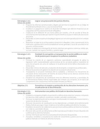 110
Estrategia 1.4.2.	 Lograr una procuración de justicia efectiva.
Líneas de acción
•	 Proponer las reformas constitucionales y legales que permitan la expedición de un Código de
Procedimientos Penales Único y una Ley General Penal.
•	 Establecer un programa en materia de desarrollo tecnológico que dote de infraestructura de
vanguardia a la Procuraduría General de la República.
•	 Coadyuvar en la definición de una nueva política de tratados, a fin de suscribir la firma de
instrumentos internacionales que reporten mayores beneficios al país en materia de procuración
de justicia.
•	 Desarrollar un nuevo esquema de despliegue regional, así como de especialización en el combate
a delitos.
•	 Robustecer el papel de la la Procuraduría General de la República como representante de la
Federación y garante de la constitucionalidad de normas generales y actos de autoridad en los
procesos constitucionales.
•	 Mejorar la calidad de la investigación de hechos delictivos para generar evidencias sólidas que,
a su vez, cuenten con soporte científico y sustento legal.
Estrategia 1.4.3.	 Combatir la corrupción y transparentar la acción pública en mate-		
			 ria de justicia para recuperar la confianza ciudadana.
Líneas de acción
•	 Promover la creación de un organismo autónomo especializado encargado de aplicar la
legislación sobre responsabilidades administrativas de los servidores públicos tratándose de
actos de corrupción, así como de coadyuvar en la persecución de los delitos relacionados con
dichos actos.
•	 Desarrollar criterios de selección y evaluación del desempeño y competencias profesionales.
•	 Mejorar los procesos de vigilancia en relación con la actuación del personal.
•	 Transparentar la actuación ministerial ante la ciudadanía, y robustecer los mecanismos de
vinculación de las instituciones del Sistema de Justicia Penal con los diversos sectores de la
sociedad y los medios de comunicación.
•	 Fortalecer los mecanismos de coordinación entre las diferentes instancias y autoridades de
la Administración Pública Federal responsables del combate a la corrupción, en el marco del
cumplimiento a los compromisos internacionales firmados por México.
Objetivo 1.5.		 Garantizar el respeto y protección de los derechos humanos y la 	
			 erradicación de la discriminación.
Estrategia 1.5.1.	 Instrumentar una política de Estado en derechos humanos.
Líneas de acción
•	 Establecer un programa dirigido a la promoción y defensa de los derechos humanos, incluyendo
los derechos civiles, políticos, económicos, sociales, culturales y ambientales.
•	 Promover la implementación de los principios constitucionales en materia de reconocimiento y
protección de derechos humanos.
•	 Promover mecanismos de coordinación con las dependencias y entidades de la Administración
Pública Federal, para lograr mayor incidencia en las políticas públicas de derechos humanos.
•	 Establecer mecanismos de colaboración para promover políticas públicas de derechos humanos
con todas las autoridades del país.
•	 Promover adecuaciones al ordenamiento jurídico nacional, para fortalecer el marco de protección
y defensa de los derechos humanos.
•	 Generar información que favorezca la localización de personas desaparecidas.
•	 Actualizar, sensibilizar y estandarizar los niveles de conocimiento y práctica de los servidores
públicos federales en materia de derechos humanos.
 