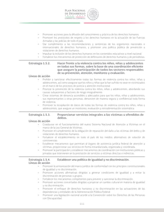 111
•	 Promover acciones para la difusión del conocimiento y práctica de los derechos humanos.
•	 Promover los protocolos de respeto a los derechos humanos en la actuación de las Fuerzas
Armadas y las policías de todo el país.
•	 Dar cumplimiento a las recomendaciones y sentencias de los organismos nacionales e
internacionales de derechos humanos, y promover una política pública de prevención a
violaciones de derechos humanos.
•	 Impulsar la inclusión de los derechos humanos en los contenidos educativos a nivel nacional.
•	 Fortalecer los mecanismos de protección de defensores de derechos humanos y de periodistas.
Estrategia 1.5.2.	 Hacer frente a la violencia contra los niños, niñas y adolescentes 		
			 en todas sus formas, sobre la base de una coordinación eficiente 		
			 que asegure la participación de todos los sectores responsables 	
			 de su prevención, atención, monitoreo y evaluación.
Líneas de acción
•	 Prohibir y sancionar efectivamente todas las formas de violencia contra los niños, niñas y
adolescentes, así como asegurar que los niños y niñas que la han sufrido no sean re-victimizados
en el marco de los procesos de justicia y atención institucional.
•	 Priorizar la prevención de la violencia contra los niños, niñas y adolescentes, abordando sus
causas subyacentes y factores de riesgo integralmente.
•	 Crear sistemas de denuncia accesibles y adecuados para que los niños, niñas y adolescentes,
sus representantes u otras personas, denuncien de manera segura y confidencial toda forma
de violencia.
•	 Promover la recopilación de datos de todas las formas de violencia contra los niños, niñas y
adolescentes, que asegure un monitoreo, evaluación y retroalimentación sistemática.
Estrategia 1.5.3.	 Proporcionar servicios integrales a las víctimas u ofendidos de 	
			delitos.
Líneas de acción
•	 Coadyuvar en el funcionamiento del nuevo Sistema Nacional de Atención a Víctimas en el
marco de la Ley General de Víctimas.
•	 Promover el cumplimiento de la obligación de reparación del daño a las víctimas del delito y de
violaciones de derechos humanos.
•	 Fortalecer el establecimiento en todo el país de los medios alternativos de solución de
controversias.
•	 Establecer mecanismos que permitan al órgano de asistencia jurídica federal de atención a
víctimas, proporcionar sus servicios en forma estandarizada, organizada y coordinada.
•	 Promover la participación y establecer mecanismos de coordinación con instituciones públicas y
privadas que intervienen en la prestación de servicios a víctimas directas e indirectas.
Estrategia 1.5.4.	 Establecer una política de igualdad y no discriminación.
Líneas de acción
•	 Promover la armonización del marco jurídico de conformidad con los principios constitucionales
de igualdad y no discriminación.
•	 Promover acciones afirmativas dirigidas a generar condiciones de igualdad y a evitar la
discriminación de personas o grupos.
•	 Fortalecer los mecanismos competentes para prevenir y sancionar la discriminación.
•	 Promover acciones concertadas dirigidas a propiciar un cambio cultural en materia de igualdad
y no discriminación.
•	 Promover el enfoque de derechos humanos y no discriminación en las actuaciones de las
dependencias y entidades de la Administración Pública Federal.
•	 Promover una legislación nacional acorde a la Convención sobre los Derechos de las Personas
con Discapacidad.
 