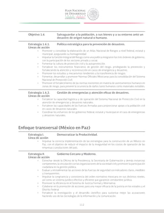 112
Objetivo 1.6.		 Salvaguardar a la población, a sus bienes y a su entorno ante un 	
			 desastre de origen natural o humano.
Estrategia 1.6.1.	 Política estratégica para la prevención de desastres.
Líneas de acción
•	 Promover y consolidar la elaboración de un Atlas Nacional de Riesgos a nivel federal, estatal y
municipal, asegurando su homogeneidad.
•	 Impulsar la Gestión Integral del Riesgo como una política integral en los tres órdenes de gobierno,
con la participación de los sectores privado y social.
•	 Fomentar la cultura de protección civil y la autoprotección.
•	 Fortalecer los instrumentos financieros de gestión del riesgo, privilegiando la prevención y
fortaleciendo la atención y reconstrucción en casos de emergencia y desastres.
•	 Promover los estudios y mecanismos tendientes a la transferencia de riesgos.
•	 Fomentar, desarrollar y promover Normas Oficiales Mexicanas para la consolidación del Sistema
Nacional de Protección Civil.
•	 Promover el fortalecimiento de las normas existentes en materia de asentamientos humanos en
zonas de riesgo, para prevenir la ocurrencia de daños tanto humanos como materiales evitables.
Estrategia 1.6.2.	 Gestión de emergencias y atención eficaz de desastres.
Líneas de acción
•	 Fortalecer la capacidad logística y de operación del Sistema Nacional de Protección Civil en la
atención de emergencias y desastres naturales.
•	 Fortalecer las capacidades de las Fuerzas Armadas para proporcionar apoyo a la población civil
en casos de desastres naturales.
•	 Coordinar los esfuerzos de los gobiernos federal, estatal y municipal en el caso de emergencias
y desastres naturales.
Enfoque transversal (México en Paz)
Estrategia I.		 Democratizar la Productividad.
Línea de acción
•	 Impulsar la correcta implementación de las estrategias para la construcción de un México en
Paz, con el objetivo de reducir el impacto de la inseguridad en los costos de operación de las
empresas y productores del país.
Estrategia II.		 Gobierno Cercano y Moderno.
Líneas de acción
•	 Estrechar desde la Oficina de la Presidencia, la Secretaría de Gobernación y demás instancias
competentes, la vinculación con las organizaciones de la sociedad civil y promover la participación
ciudadana en la gestión pública.
•	 Evaluar y retroalimentar las acciones de las fuerzas de seguridad con indicadores claros, medibles
y transparentes.
•	 Impulsar la congruencia y consistencia del orden normativo mexicano en sus distintos niveles,
así como un sistema jurídico efectivo y eficiente que garantice certidumbre jurídica.
•	 Promover la eficiencia en el Sistema de Justicia Formal y Alternativa.
•	 Colaborar en la promoción de acciones para una mayor eficacia de la justicia en los estados y el
Distrito Federal.
•	 Fortalecer la investigación y el desarrollo científico para sustentar mejor las acusaciones
haciendo uso de las tecnologías de la información y la comunicación.
 