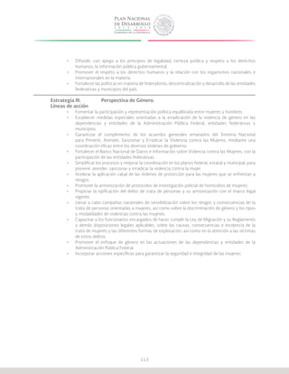 113
•	 Difundir, con apego a los principios de legalidad, certeza jurídica y respeto a los derechos
humanos, la información pública gubernamental.
•	 Promover el respeto a los derechos humanos y la relación con los organismos nacionales e
internacionales en la materia.
•	 Fortalecer las políticas en materia de federalismo, descentralización y desarrollo de las entidades
federativas y municipios del país.
Estrategia III.		 Perspectiva de Género.
Líneas de acción
•	 Fomentar la participación y representación política equilibrada entre mujeres y hombres.
•	 Establecer medidas especiales orientadas a la erradicación de la violencia de género en las
dependencias y entidades de la Administración Pública Federal, entidades federativas y
municipios.
•	 Garantizar el cumplimiento de los acuerdos generales emanados del Sistema Nacional
para Prevenir, Atender, Sancionar y Erradicar la Violencia contra las Mujeres, mediante una
coordinación eficaz entre los diversos órdenes de gobierno.
•	 Fortalecer el Banco Nacional de Datos e Información sobre Violencia contra las Mujeres, con la
participación de las entidades federativas.
•	 Simplificar los procesos y mejorar la coordinación en los planos federal, estatal y municipal, para
prevenir, atender, sancionar y erradicar la violencia contra la mujer.
•	 Acelerar la aplicación cabal de las órdenes de protección para las mujeres que se enfrentan a
riesgos.
•	 Promover la armonización de protocolos de investigación policial de homicidios de mujeres.
•	 Propiciar la tipificación del delito de trata de personas y su armonización con el marco legal
vigente.
•	 Llevar a cabo campañas nacionales de sensibilización sobre los riesgos y consecuencias de la
trata de personas orientadas a mujeres, así como sobre la discriminación de género y los tipos
y modalidades de violencias contra las mujeres.
•	 Capacitar a los funcionarios encargados de hacer cumplir la Ley de Migración y su Reglamento
y demás disposiciones legales aplicables, sobre las causas, consecuencias e incidencia de la
trata de mujeres y las diferentes formas de explotación, así como en la atención a las víctimas
de estos delitos.
•	 Promover el enfoque de género en las actuaciones de las dependencias y entidades de la
Administración Pública Federal.
•	 Incorporar acciones específicas para garantizar la seguridad e integridad de las mujeres.
 