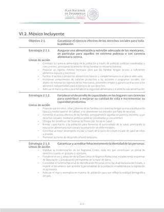 115
VI.2. México Incluyente
Objetivo 2.1.		 Garantizar el ejercicio efectivo de los derechos sociales para toda 	
			la población.
Estrategia 2.1.1.	 Asegurar una alimentación y nutrición adecuada de los mexicanos, 	
			 en particular para aquellos en extrema pobreza o con carencia
			alimentaria severa.
Líneas de acción
•	 Combatir la carencia alimentaria de la población a través de políticas públicas coordinadas y
concurrentes, priorizando la atención de las familias en extrema pobreza.
•	 Propiciar un ingreso mínimo necesario para que las familias tengan acceso a suficientes
alimentos inocuos y nutritivos.
•	 Facilitar el acceso a productos alimenticios básicos y complementarios a un precio adecuado.
•	 Incorporar componentes de carácter productivo a las acciones y programas sociales, con
objeto de mejorar los ingresos de los mexicanos, proveerles empleo y garantizar el acceso a los
alimentos indispensables para el ejercicio de sus derechos.
•	 Adecuar el marco jurídico para fortalecer la seguridad alimentaria y el derecho a la alimentación.
Estrategia 2.1.2.	 Fortalecer el desarrollo de capacidades en los hogares con carencias
			 para contribuir a mejorar su calidad de vida e incrementar su
			capacidad productiva.
Líneas de acción
•	 Propiciar que los niños, niñas y jóvenes de las familias con carencias tengan acceso a la educación
básica y media superior de calidad, y no abandonen sus estudios por falta de recursos.
•	 Fomentar el acceso efectivo de las familias, principalmente aquellas en pobreza extrema, a sus
derechos sociales, mediante políticas públicas coordinadas y concurrentes.
•	 Otorgar los beneficios del Sistema de Protección Social en Salud.
•	 Brindar capacitación a la población para fomentar el autocuidado de la salud, priorizando la
educación alimentaria nutricional y la prevención de enfermedades.
•	 Contribuir al mejor desempeño escolar a través de la nutrición y buen estado de salud de niños
y jóvenes.
•	 Promover acciones de desarrollo infantil temprano.
Estrategia 2.1.3.	 Garantizar y acreditar fehacientemente la identidad de las personas.
Líneas de acción
•	 Impulsar la modernización de los Registros Civiles, toda vez que constituyen un portal de
derechos cuando es gratuito y oportuno.
•	 Fortalecer el uso y adopción de la Clave Única de Registro Poblacional, estableciendo esquemas
de depuración y actualización permanente de su base de datos.
•	 Consolidar el Sistema Nacional de Identificación Personal como facultad exclusiva del Estado, y
expedir el documento que acredite la personalidad de la población establecida por la legislación
en la materia.
•	 Adecuar el marco normativo en materia de población para que refleje la realidad demográfica
del país.
 