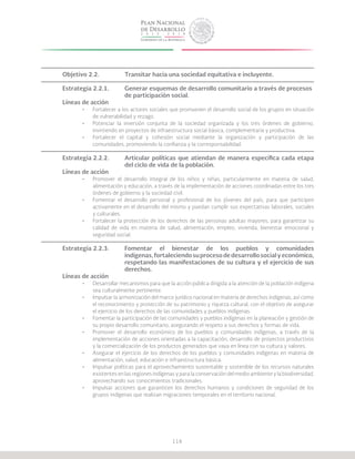 116
Objetivo 2.2.		 Transitar hacia una sociedad equitativa e incluyente.
Estrategia 2.2.1.	 Generar esquemas de desarrollo comunitario a través de procesos 	
			 de participación social.
Líneas de acción
•	 Fortalecer a los actores sociales que promueven el desarrollo social de los grupos en situación
de vulnerabilidad y rezago.
•	 Potenciar la inversión conjunta de la sociedad organizada y los tres órdenes de gobierno,
invirtiendo en proyectos de infraestructura social básica, complementaria y productiva.
•	 Fortalecer el capital y cohesión social mediante la organización y participación de las
comunidades, promoviendo la confianza y la corresponsabilidad.
Estrategia 2.2.2.	 Articular políticas que atiendan de manera específica cada etapa
			 del ciclo de vida de la población.
Líneas de acción
•	 Promover el desarrollo integral de los niños y niñas, particularmente en materia de salud,
alimentación y educación, a través de la implementación de acciones coordinadas entre los tres
órdenes de gobierno y la sociedad civil.
•	 Fomentar el desarrollo personal y profesional de los jóvenes del país, para que participen
activamente en el desarrollo del mismo y puedan cumplir sus expectativas laborales, sociales
y culturales.
•	 Fortalecer la protección de los derechos de las personas adultas mayores, para garantizar su
calidad de vida en materia de salud, alimentación, empleo, vivienda, bienestar emocional y
seguridad social.
Estrategia 2.2.3.	 Fomentar el bienestar de los pueblos y comunidades
			 indígenas,fortaleciendosuprocesodedesarrollosocialyeconómico,
			 respetando las manifestaciones de su cultura y el ejercicio de sus
			derechos.
Líneas de acción
•	 Desarrollar mecanismos para que la acción pública dirigida a la atención de la población indígena
sea culturalmente pertinente.
•	 Impulsar la armonización del marco jurídico nacional en materia de derechos indígenas, así como
el reconocimiento y protección de su patrimonio y riqueza cultural, con el objetivo de asegurar
el ejercicio de los derechos de las comunidades y pueblos indígenas.
•	 Fomentar la participación de las comunidades y pueblos indígenas en la planeación y gestión de
su propio desarrollo comunitario, asegurando el respeto a sus derechos y formas de vida.
•	 Promover el desarrollo económico de los pueblos y comunidades indígenas, a través de la
implementación de acciones orientadas a la capacitación, desarrollo de proyectos productivos
y la comercialización de los productos generados que vaya en línea con su cultura y valores.
•	 Asegurar el ejercicio de los derechos de los pueblos y comunidades indígenas en materia de
alimentación, salud, educación e infraestructura básica.
•	 Impulsar políticas para el aprovechamiento sustentable y sostenible de los recursos naturales
existentes en las regiones indígenas y para la conservación del medio ambiente y la biodiversidad,
aprovechando sus conocimientos tradicionales.
•	 Impulsar acciones que garanticen los derechos humanos y condiciones de seguridad de los
grupos indígenas que realizan migraciones temporales en el territorio nacional.
 