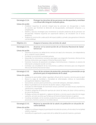 117
Estrategia 2.2.4.	 Proteger los derechos de las personas con discapacidad y contribuir
			 a su desarrollo integral e inclusión plena.
Líneas de acción
•	 Establecer esquemas de atención integral para las personas con discapacidad, a través
de acciones que fomenten la detección de discapacidades, estimulación temprana y su
rehabilitación.
•	 Diseñar y ejecutar estrategias para incrementar la inclusión productiva de las personas con
discapacidad, mediante esquemas de capacitación laboral y de vinculación con el sector
productivo.
•	 Asegurar la construcción y adecuación del espacio público y privado, para garantizar el derecho
a la accesibilidad.
Objetivo 2.3.		 Asegurar el acceso a los servicios de salud.
Estrategia 2.3.1.	 Avanzar en la construcción de un Sistema Nacional de Salud
			Universal.
Líneas de acción
•	 Garantizar el acceso y la calidad de los servicios de salud a los mexicanos, con independencia
de su condición social o laboral.
•	 Fortalecer la rectoría de la autoridad sanitaria.
•	 Desarrollar los instrumentos necesarios para lograr una integración funcional y efectiva de las
distintas instituciones que integran el Sistema Nacional de Salud.
•	 Fomentar el proceso de planeación estratégica interinstitucional, e implantar un proceso de
información y evaluación acorde con ésta.
•	 Contribuir a la consolidación de los instrumentos y políticas necesarias para una integración
efectiva del Sistema Nacional de Salud.
Estrategia 2.3.2.	 Hacer de las acciones de protección, promoción y prevención un eje
			 prioritario para el mejoramiento de la salud.
Líneas de acción
•	 Garantizar la oportunidad, calidad, seguridad y eficacia de los insumos y servicios para la salud.
•	 Reducir la carga de morbilidad y mortalidad de enfermedades crónicas no transmisibles,
principalmente diabetes e hipertensión.
•	 Instrumentar acciones para la prevención y control del sobrepeso, obesidad y diabetes.
•	 Reducir la prevalencia en el consumo de alcohol, tabaco y drogas ilícitas.
•	 Controlar las enfermedades de transmisión sexual, y promover una salud sexual y reproductiva
satisfactoria y responsable.
•	 Fortalecer programas de detección oportuna de cáncer de mama, de cáncer cérvico-uterino y
de cáncer de próstata.
•	 Privilegiar acciones de regulación y vigilancia de bienes y servicios para la reducción de riesgos
sanitarios, así como acciones que fortalezcan el Sistema Federal Sanitario en general.
•	 Coordinar actividades con los sectores productivos para el desarrollo de políticas de detección,
prevención y fomento sanitario en el ámbito laboral.
Estrategia 2.3.3.	 Mejorar la atención de la salud a la población en situación de 		
			vulnerabilidad.
Líneas de acción
•	 Asegurar un enfoque integral y la participación de todos los actores, a fin de reducir la mortalidad
infantil y materna.
•	 Intensificar la capacitación y supervisión de la calidad de la atención materna y perinatal.
 