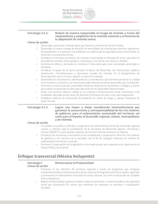 120
Estrategia 2.5.2.	 Reducir de manera responsable el rezago de vivienda a través del
			 mejoramiento y ampliación de la vivienda existente y el fomento de
			 la adquisición de vivienda nueva.
Líneas de acción
•	 Desarrollar y promover vivienda digna que favorezca el bienestar de las familias.
•	 Desarrollar un nuevo modelo de atención de necesidades de vivienda para distintos segmentos
de la población, y la atención a la población no cubierta por la seguridad social, incentivando su
inserción a la economía formal.
•	 Fortalecer el mercado secundario de vivienda, incentivando el mercado de renta, que eleve la
plusvalía de viviendas desocupadas y contribuya a una oferta más diversa y flexible.
•	 Incentivar la oferta y demanda de vivienda en renta adecuada a las necesidades personales y
familiares.
•	 Fortalecer el papel de la banca privada, la Banca de Desarrollo, las instituciones públicas
hipotecarias, microfinancieras y ejecutores sociales de vivienda, en el otorgamiento de
financiamiento para construir, adquirir y mejorar la vivienda.
•	 Desarrollar los instrumentos administrativos y contributivos que permitan preservar la calidad
de la vivienda y su entorno, así como la plusvalía habitacional de los desarrollos que se financien.
•	 Fomentar la nueva vivienda sustentable desde las dimensiones económica, ecológica y social,
procurando en particular la adecuada ubicación de los desarrollos habitacionales.
•	 Dotar con servicios básicos, calidad en la vivienda e infraestructura social comunitaria a las
localidades ubicadas en las Zonas de Atención Prioritaria con alta y muy alta marginación.
•	 Establecer políticas de reubicación de población en zonas de riesgo, y apoyar esquemas de
Suelo Servido.
Estrategia 2.5.3.	 Lograr una mayor y mejor coordinación interinstitucional que
			 garantice la concurrencia y corresponsabilidad de los tres órdenes
			 de gobierno, para el ordenamiento sustentable del territorio, así
			 como para el impulso al desarrollo regional, urbano, metropolitano
			 y de vivienda.
Líneas de acción
•	 Consolidar una política unificada y congruente de ordenamiento territorial, desarrollo regional
urbano y vivienda, bajo la coordinación de la Secretaría de Desarrollo Agrario, Territorial y
Urbano (SEDATU) y que presida, además, la Comisión Intersecretarial en la materia.
•	 Fortalecer las instancias e instrumentos de coordinación y cooperación entre los tres órdenes
de gobierno y los sectores de la sociedad, con el fin de conjugar esfuerzos en materia de
ordenamiento territorial y vivienda.
•	 Promover la adecuación de la legislación en la materia para que responda a los objetivos de la
Nueva Política de Vivienda.
Enfoque transversal (México Incluyente)
Estrategia I.		 Democratizar la Productividad.
Líneas de acción
•	 Promover el uso eficiente del territorio nacional a través de programas que otorguen
certidumbre jurídica a la tenencia de la tierra, reduzcan la fragmentación de los predios agrícolas
y promuevan el ordenamiento territorial en zonas urbanas, así como el desarrollo de ciudades
más competitivas.
•	 Reducir la informalidad y generar empleos mejor remunerados, a través de políticas de seguridad
social que disminuyan los costos que enfrentan las empresas al contratar a trabajadores
formales.
 