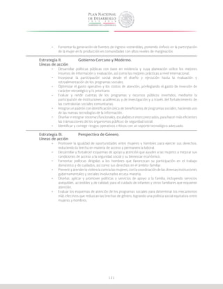 121
•	 Fomentar la generación de fuentes de ingreso sostenibles, poniendo énfasis en la participación
de la mujer en la producción en comunidades con altos niveles de marginación.
Estrategia II.	 	 Gobierno Cercano y Moderno.
Líneas de acción
•	 Desarrollar políticas públicas con base en evidencia y cuya planeación utilice los mejores
insumos de información y evaluación, así como las mejores prácticas a nivel internacional.
•	 Incorporar la participación social desde el diseño y ejecución hasta la evaluación y
retroalimentación de los programas sociales.
•	 Optimizar el gasto operativo y los costos de atención, privilegiando el gasto de inversión de
carácter estratégico y/o prioritario.
•	 Evaluar y rendir cuentas de los programas y recursos públicos invertidos, mediante la
participación de instituciones académicas y de investigación y a través del fortalecimiento de
las contralorías sociales comunitarias.
•	 Integrar un padrón con identificación única de beneficiarios de programas sociales, haciendo uso
de las nuevas tecnologías de la información.
•	 Diseñar e integrar sistemas funcionales, escalables e interconectados, para hacer más eficientes
las transacciones de los organismos públicos de seguridad social.
•	 Identificar y corregir riesgos operativos críticos con un soporte tecnológico adecuado.
Estrategia III.		 Perspectiva de Género.
Líneas de acción
•	 Promover la igualdad de oportunidades entre mujeres y hombres para ejercer sus derechos,
reduciendo la brecha en materia de acceso y permanencia laboral.
•	 Desarrollar y fortalecer esquemas de apoyo y atención que ayuden a las mujeres a mejorar sus
condiciones de acceso a la seguridad social y su bienestar económico.
•	 Fomentar políticas dirigidas a los hombres que favorezcan su participación en el trabajo
doméstico y de cuidados, así como sus derechos en el ámbito familiar.
•	 Prevenir y atender la violencia contra las mujeres, con la coordinación de las diversas instituciones
gubernamentales y sociales involucradas en esa materia.
•	 Diseñar, aplicar y promover políticas y servicios de apoyo a la familia, incluyendo servicios
asequibles, accesibles y de calidad, para el cuidado de infantes y otros familiares que requieren
atención.
•	 Evaluar los esquemas de atención de los programas sociales para determinar los mecanismos
más efectivos que reduzcan las brechas de género, logrando una política social equitativa entre
mujeres y hombres.
 