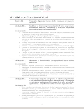 123
VI.3. México con Educación de Calidad
Objetivo 3.1.		 Desarrollar el potencial humano de los mexicanos con educación
			de calidad.
Estrategia 3.1.1.	 Establecer un sistema de profesionalización docente que promueva
			 la formación, selección, actualización y evaluación del personal
			 docente y de apoyo técnico-pedagógico.
Líneas de acción
•	 Estimular el desarrollo profesional de los maestros, centrado en la escuela y en el aprendizaje de
los alumnos, en el marco del Servicio Profesional Docente.
•	 Robustecer los programas de formación para docentes y directivos.
•	 Impulsar la capacitación permanente de los docentes para mejorar la comprensión del modelo
educativo, las prácticas pedagógicas y el manejo de las tecnologías de la información con fines
educativos.
•	 Fortalecer el proceso de reclutamiento de directores y docentes de los planteles públicos de
educación básica y media superior, mediante concurso de selección.
•	 Incentivar a las instituciones de formación inicial docente que emprendan procesos de mejora.
•	 Estimular los programas institucionales de mejoramiento del profesorado, del desempeño
docente y de investigación, incluyendo una perspectiva de las implicaciones del cambio
demográfico.
•	 Constituir el Servicio de Asistencia Técnica a la Escuela, para acompañar y asesorar a cada
plantel educativo de acuerdo con sus necesidades específicas.
•	 Mejorar la supervisión escolar, reforzando su capacidad para apoyar, retroalimentar y evaluar el
trabajo pedagógico de los docentes.
Estrategia 3.1.2.	 Modernizar la infraestructura y el equipamiento de los centros
			educativos.
Líneas de acción
•	 Promover la mejora de la infraestructura de los planteles educativos más rezagados.
•	 Asegurar que los planteles educativos dispongan de instalaciones eléctricas e hidrosanitarias
adecuadas.
•	 Modernizar el equipamiento de talleres, laboratorios e instalaciones para realizar actividades
físicas, que permitan cumplir adecuadamente con los planes y programas de estudio.
•	 Incentivar la planeación de las adecuaciones a la infraestructura educativa, considerando las
implicaciones de las tendencias demográficas.
Estrategia 3.1.3.	 Garantizar que los planes y programas de estudio sean pertinentes
			 y contribuyan a que los estudiantes puedan avanzar exitosamente
			 en su trayectoria educativa, al tiempo que desarrollen aprendizajes
			 significativos y competencias que les sirvan a lo largo de la vida.
Líneas de acción
•	 Definir estándares curriculares que describan con claridad lo que deben aprender los alumnos
del Sistema Educativo, y que tomen en cuenta las diversas realidades del entorno escolar,
incluyendo los derivados de la transición demográfica.
•	 Instrumentar una política nacional de desarrollo de materiales educativos de apoyo para el
trabajo didáctico en las aulas.
•	 Ampliar paulatinamente la duración de la jornada escolar, para incrementar las posibilidades de
formación integral de los educandos, especialmente los que habitan en contextos desfavorecidos
o violentos.
 