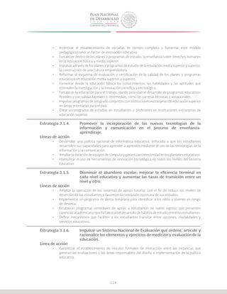 124
•	 Incentivar el establecimiento de escuelas de tiempo completo y fomentar este modelo
pedagógico como un factor de innovación educativa.
•	 Fortalecer dentro de los planes y programas de estudio, la enseñanza sobre derechos humanos
en la educación básica y media superior.
•	 Impulsar a través de los planes y programas de estudio de la educación media superior y superior,
la construcción de una cultura emprendedora.
•	 Reformar el esquema de evaluación y certificación de la calidad de los planes y programas
educativos en educación media superior y superior.
•	 Fomentar desde la educación básica los conocimientos, las habilidades y las aptitudes que
estimulen la investigación y la innovación científica y tecnológica.
•	 Fortalecer la educación para el trabajo, dando prioridad al desarrollo de programas educativos
flexibles y con salidas laterales o intermedias, como las carreras técnicas y vocacionales.
•	 Impulsar programas de posgrado conjuntos con instituciones extranjeras de educación superior
en áreas prioritarias para el país.
•	 Crear un programa de estadías de estudiantes y profesores en instituciones extranjeras de
educación superior.
Estrategia 3.1.4.	 Promover la incorporación de las nuevas tecnologías de la
			 información y comunicación en el proceso de enseñanza-
			aprendizaje.
Líneas de acción
•	 Desarrollar una política nacional de informática educativa, enfocada a que los estudiantes
desarrollen sus capacidades para aprender a aprender mediante el uso de las tecnologías de la
información y la comunicación.
•	 Ampliar la dotación de equipos de cómputo y garantizar conectividad en los planteles educativos.
•	 Intensificar el uso de herramientas de innovación tecnológica en todos los niveles del Sistema
Educativo.
Estrategia 3.1.5.	 Disminuir el abandono escolar, mejorar la eficiencia terminal en
			 cada nivel educativo y aumentar las tasas de transición entre un
			 nivel y otro.
Líneas de acción
•	 Ampliar la operación de los sistemas de apoyo tutorial, con el fin de reducir los niveles de
deserción de los estudiantes y favorecer la conclusión oportuna de sus estudios.
•	 Implementar un programa de alerta temprana para identificar a los niños y jóvenes en riesgo
de desertar.
•	 Establecer programas remediales de apoyo a estudiantes de nuevo ingreso que presenten
carencias académicas y que fortalezcan el desarrollo de hábitos de estudio entre los estudiantes.
•	 Definir mecanismos que faciliten a los estudiantes transitar entre opciones, modalidades y
servicios educativos.
Estrategia 3.1.6.	 Impulsar un Sistema Nacional de Evaluación que ordene, articule y
			 racionalice los elementos y ejercicios de medición y evaluación de la
			educación.
Línea de acción
•	 Garantizar el establecimiento de vínculos formales de interacción entre las instancias que
generan las evaluaciones y las áreas responsables del diseño e implementación de la política
educativa.
 