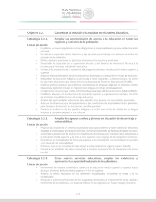 125
Objetivo 3.2.		 Garantizar la inclusión y la equidad en el Sistema Educativo.
Estrategia 3.2.1.	 Ampliar las oportunidades de acceso a la educación en todas las
			 regiones y sectores de la población.
Líneas de acción
•	 Establecer un marco regulatorio con las obligaciones y responsabilidades propias de la educación
inclusiva.
•	 Fortalecer la capacidad de los maestros y las escuelas para trabajar con alumnos de todos los
sectores de la población.
•	 Definir, alentar y promover las prácticas inclusivas en la escuela y en el aula.
•	 Desarrollar la capacidad de la supervisión escolar y del Servicio de Asistencia Técnica a la
escuela, para favorecer la inclusión educativa.
•	 Fomentar la ampliación de la cobertura del programa de becas de educación media superior y
superior.
•	 Impulsar el desarrollo de los servicios educativos destinados a la población en riesgo de exclusión.
•	 Robustecer la educación indígena, la destinada a niños migrantes, la telesecundaria, así como
los servicios educativos que presta el Consejo Nacional de Fomento Educativo (CONAFE).
•	 Impulsar políticas públicas para reforzar la enseñanza en lenguas indígenas en todos los niveles
educativos, poniendo énfasis en regiones con lenguas en riesgo de desaparición.
•	 Fortalecer los servicios que presta el Instituto Nacional para la Educación de los Adultos (INEA).
•	 Establecer alianzas con instituciones de educación superior y organizaciones sociales, con el fin
de disminuir el analfabetismo y el rezago educativo.
•	 Ampliar las oportunidades educativas para atender a los grupos con necesidades especiales.
•	 Adecuar la infraestructura, el equipamiento y las condiciones de accesibilidad de los planteles,
para favorecer la atención de los jóvenes con discapacidad.
•	 Garantizar el derecho de los pueblos indígenas a recibir educación de calidad en su lengua
materna y con pleno respeto a sus culturas.
Estrategia 3.2.2.	 Ampliar los apoyos a niños y jóvenes en situación de desventaja o 		
			vulnerabilidad.
Líneas de acción
•	 Propiciar la creación de un sistema nacional de becas para ordenar y hacer viables los esfuerzos
dirigidos a universalizar los apoyos entre los jóvenes provenientes de familias de bajos recursos.
•	 Aumentar la proporción de jóvenes en situación de desventaja que transitan de la secundaria a
la educación media superior y de ésta a nivel superior, con el apoyo de los programas de becas.
•	 Diversificar las modalidades de becas para apoyar a los estudiantes con necesidades especiales
y en situación de vulnerabilidad.
•	 Promover que en las escuelas de todo el país existan ambientes seguros para el estudio.
•	 Fomentar un ambiente de sana convivencia e inculcar la prevención de situaciones de acoso
escolar.
Estrategia 3.2.3.	 Crear nuevos servicios educativos, ampliar los existentes y
			 aprovechar la capacidad instalada de los planteles.
Líneas de acción
•	 Incrementar de manera sostenida la cobertura en educación media superior y superior, hasta
alcanzar al menos 80% en media superior y 40% en superior.
•	 Ampliar la oferta educativa de las diferentes modalidades, incluyendo la mixta y la no
escolarizada.
•	 Asegurar la suficiencia financiera de los programas destinados al mejoramiento de la calidad e
incremento de la cobertura, con especial énfasis en las regiones con mayor rezago educativo.
 