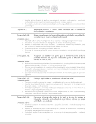 126
•	 Impulsar la diversificación de la oferta educativa en la educación media superior y superior de
conformidad con los requerimientos del desarrollo local, estatal y regional.
•	 Fomentar la creación de nuevas opciones educativas, a la vanguardia del conocimiento científico
y tecnológico.
Objetivo 3.3.		 Ampliar el acceso a la cultura como un medio para la formación
			 integral de los ciudadanos.
Estrategia 3.3.1.	 Situar a la cultura entre los servicios básicos brindados a la población
			 como forma de favorecer la cohesión social.
Líneas de acción
•	 Incluir a la cultura como un componente de las acciones y estrategias de prevención social.
•	 Vincular las acciones culturales con el programa de rescate de espacios públicos.
•	 Impulsar un federalismo cultural que fortalezca a las entidades federativas y municipios, para
que asuman una mayor corresponsabilidad en la planeación cultural.
•	 Diseñar un programa nacional que promueva la lectura.
•	 Organizar un programa nacional de grupos artísticos comunitarios para la inclusión de niños y
jóvenes.
Estrategia 3.3.2.	 Asegurar las condiciones para que la infraestructura cultural
			 permita disponer de espacios adecuados para la difusión de la
			 cultura en todo el país.
Líneas de acción
•	 Realizar un trabajo intensivo de evaluación, mantenimiento y actualización de la infraestructura
y los espacios culturales existentes en todo el territorio nacional.
•	 Generar nuevas modalidades de espacios multifuncionales y comunitarios, para el desarrollo de
actividades culturales en zonas y municipios con mayores índices de marginación y necesidad
de fortalecimiento del tejido social.
•	 Dotar a la infraestructura cultural, creada en años recientes, de mecanismos ágiles de operación
y gestión.
Estrategia 3.3.3.	 Proteger y preservar el patrimonio cultural nacional.
Líneas de acción
•	 Promover un amplio programa de rescate y rehabilitación de los centros históricos del país.
•	 Impulsar la participación de los organismos culturales en la elaboración de los programas de
desarrollo urbano y medio ambiente.
•	 Fomentar la exploración y el rescate de sitios arqueológicos que trazarán un nuevo mapa de la
herencia y el pasado prehispánicos del país.
•	 Reconocer, valorar, promover y difundir las culturas indígenas vivas en todas sus expresiones y
como parte esencial de la identidad y la cultura nacionales.
Estrategia 3.3.4.	 Fomentar el desarrollo cultural del país a través del apoyo a
			 industrias culturales y vinculando la inversión en cultura con otras
			actividades productivas.
Líneas de acción
•	 Incentivar la creación de industrias culturales y apoyar las ya creadas a través de los programas
de MIPYMES.
•	 Impulsar el desarrollo de la industria cinematográfica nacional de producciones nacionales y
extranjeras realizadas en territorio nacional.
•	 Estimular la producción artesanal y favorecer su organización a través de pequeñas y medianas
empresas.
 