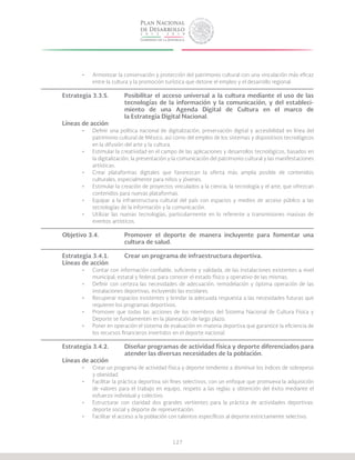 127
•	 Armonizar la conservación y protección del patrimonio cultural con una vinculación más eficaz
entre la cultura y la promoción turística que detone el empleo y el desarrollo regional.
Estrategia 3.3.5.	 Posibilitar el acceso universal a la cultura mediante el uso de las
			 tecnologías de la información y la comunicación, y del estableci-
			 miento de una Agenda Digital de Cultura en el marco de
			 la Estrategia Digital Nacional.
Líneas de acción
•	 Definir una política nacional de digitalización, preservación digital y accesibilidad en línea del
patrimonio cultural de México, así como del empleo de los sistemas y dispositivos tecnológicos
en la difusión del arte y la cultura.
•	 Estimular la creatividad en el campo de las aplicaciones y desarrollos tecnológicos, basados en
la digitalización, la presentación y la comunicación del patrimonio cultural y las manifestaciones
artísticas.
•	 Crear plataformas digitales que favorezcan la oferta más amplia posible de contenidos
culturales, especialmente para niños y jóvenes.
•	 Estimular la creación de proyectos vinculados a la ciencia, la tecnología y el arte, que ofrezcan
contenidos para nuevas plataformas.
•	 Equipar a la infraestructura cultural del país con espacios y medios de acceso público a las
tecnologías de la información y la comunicación.
•	 Utilizar las nuevas tecnologías, particularmente en lo referente a transmisiones masivas de
eventos artísticos.
Objetivo 3.4.		 Promover el deporte de manera incluyente para fomentar una
			 cultura de salud.
Estrategia 3.4.1.	 Crear un programa de infraestructura deportiva.
Líneas de acción
•	 Contar con información confiable, suficiente y validada, de las instalaciones existentes a nivel
municipal, estatal y federal, para conocer el estado físico y operativo de las mismas.
•	 Definir con certeza las necesidades de adecuación, remodelación y óptima operación de las
instalaciones deportivas, incluyendo las escolares.
•	 Recuperar espacios existentes y brindar la adecuada respuesta a las necesidades futuras que
requieren los programas deportivos.
•	 Promover que todas las acciones de los miembros del Sistema Nacional de Cultura Física y
Deporte se fundamenten en la planeación de largo plazo.
•	 Poner en operación el sistema de evaluación en materia deportiva que garantice la eficiencia de
los recursos financieros invertidos en el deporte nacional.
Estrategia 3.4.2.	 Diseñar programas de actividad física y deporte diferenciados para
			 atender las diversas necesidades de la población.
Líneas de acción
•	 Crear un programa de actividad física y deporte tendiente a disminuir los índices de sobrepeso
y obesidad.
•	 Facilitar la práctica deportiva sin fines selectivos, con un enfoque que promueva la adquisición
de valores para el trabajo en equipo, respeto a las reglas y obtención del éxito mediante el
esfuerzo individual y colectivo.
•	 Estructurar con claridad dos grandes vertientes para la práctica de actividades deportivas:
deporte social y deporte de representación.
•	 Facilitar el acceso a la población con talentos específicos al deporte estrictamente selectivo.
 