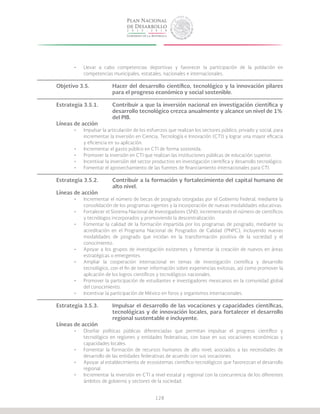 128
•	 Llevar a cabo competencias deportivas y favorecer la participación de la población en
competencias municipales, estatales, nacionales e internacionales.
Objetivo 3.5.		 Hacer del desarrollo científico, tecnológico y la innovación pilares
			 para el progreso económico y social sostenible.
Estrategia 3.5.1.	 Contribuir a que la inversión nacional en investigación científica y
			 desarrollo tecnológico crezca anualmente y alcance un nivel de 1%
			del PIB.
Líneas de acción
•	 Impulsar la articulación de los esfuerzos que realizan los sectores público, privado y social, para
incrementar la inversión en Ciencia, Tecnología e Innovación (CTI) y lograr una mayor eficacia
y eficiencia en su aplicación.
•	 Incrementar el gasto público en CTI de forma sostenida.
•	 Promover la inversión en CTI que realizan las instituciones públicas de educación superior.
•	 Incentivar la inversión del sector productivo en investigación científica y desarrollo tecnológico.
•	 Fomentar el aprovechamiento de las fuentes de financiamiento internacionales para CTI.
Estrategia 3.5.2.	 Contribuir a la formación y fortalecimiento del capital humano de
			alto nivel.
Líneas de acción
•	 Incrementar el número de becas de posgrado otorgadas por el Gobierno Federal, mediante la
consolidación de los programas vigentes y la incorporación de nuevas modalidades educativas.
•	 Fortalecer el Sistema Nacional de Investigadores (SNI), incrementando el número de científicos
y tecnólogos incorporados y promoviendo la descentralización.
•	 Fomentar la calidad de la formación impartida por los programas de posgrado, mediante su
acreditación en el Programa Nacional de Posgrados de Calidad (PNPC), incluyendo nuevas
modalidades de posgrado que incidan en la transformación positiva de la sociedad y el
conocimiento.
•	 Apoyar a los grupos de investigación existentes y fomentar la creación de nuevos en áreas
estratégicas o emergentes.
•	 Ampliar la cooperación internacional en temas de investigación científica y desarrollo
tecnológico, con el fin de tener información sobre experiencias exitosas, así como promover la
aplicación de los logros científicos y tecnológicos nacionales.
•	 Promover la participación de estudiantes e investigadores mexicanos en la comunidad global
del conocimiento.
•	 Incentivar la participación de México en foros y organismos internacionales.
Estrategia 3.5.3.	 Impulsar el desarrollo de las vocaciones y capacidades científicas,
			 tecnológicas y de innovación locales, para fortalecer el desarrollo
			 regional sustentable e incluyente.
Líneas de acción
•	 Diseñar políticas públicas diferenciadas que permitan impulsar el progreso científico y
tecnológico en regiones y entidades federativas, con base en sus vocaciones económicas y
capacidades locales.
•	 Fomentar la formación de recursos humanos de alto nivel, asociados a las necesidades de
desarrollo de las entidades federativas de acuerdo con sus vocaciones.
•	 Apoyar al establecimiento de ecosistemas científico-tecnológicos que favorezcan el desarrollo
regional.
•	 Incrementar la inversión en CTI a nivel estatal y regional con la concurrencia de los diferentes
ámbitos de gobierno y sectores de la sociedad.
 